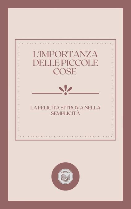 L'IMPORTANZA DELLE PICCOLE COSE: LA FELICITÁ SI TROVA NELLA SEMPLICITÁ - LIBROTEKA - ebook