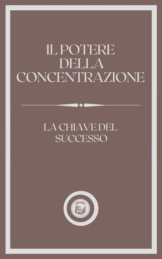 IL POTERE DELLA CONCENTRAZIONE: LA CHIAVE DEL SUCCESSO - LIBROTEKA - ebook