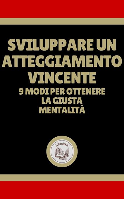 SVILUPPARE UN ATTEGGIAMENTO VINCENTE: 9 MODI PER OTTENERE LA GIUSTA MENTALITÁ - LIBROTEKA - ebook