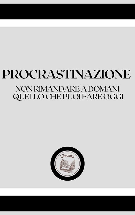 PROCRASTINAZIONE: NON RIMANDARE A DOMANI, QUELLO CHE PUOI FARE OGGI - LIBROTEKA - ebook
