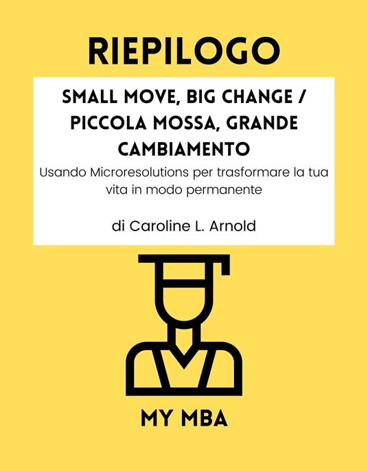 Riepilogo - Small Move, Big Change / Piccola Mossa, Grande Cambiamento : - My MBA - ebook
