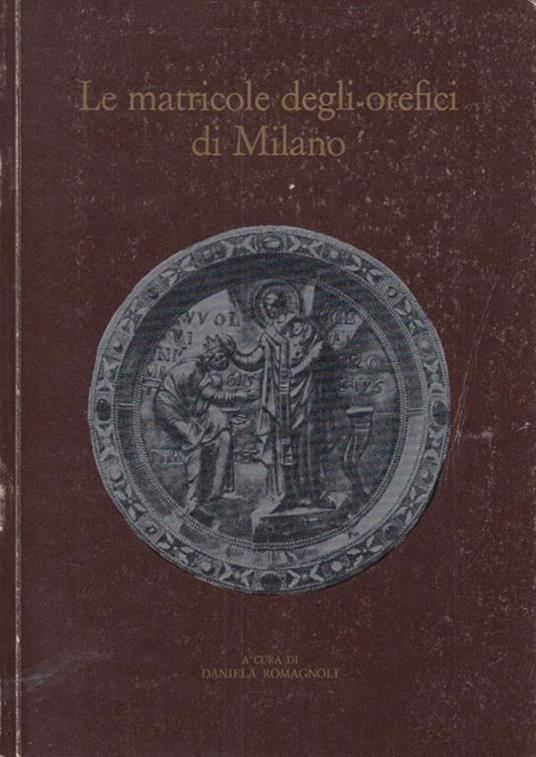 Le matricole degli orafi di milano. Per la storia della Scuola di S. Eligio dal 1311 al 1773 - Daniela Romagnoli - copertina