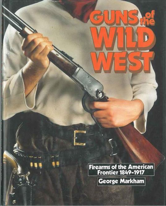 Guns of the wild west. Firearms of the american frontier, 1849-1917. The handguns, longarms and shotguns of the gold rush, the american civil war, the wild west and the armed forces - George Markham - copertina