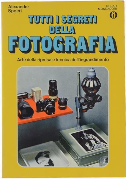 Tutti i Segreti della Fotografia. Arte della Ripresa e Tecnica dell'Ingrandimento - Alexander Spoerl - copertina