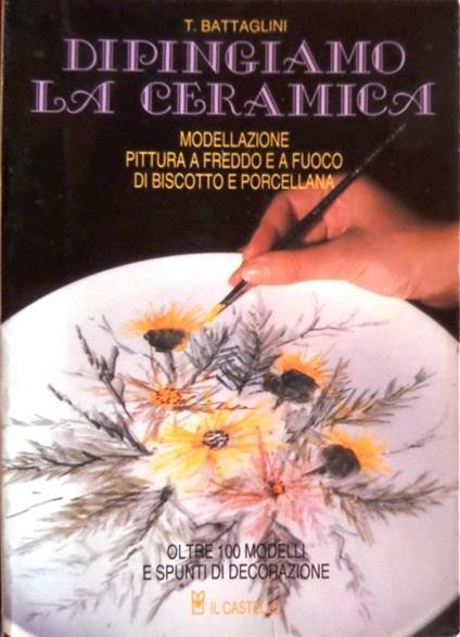 Dipingiamo la ceramica: modellazione, decorazione a freddo ed a fuoco di biscotto e porcellana. 7. ed. ampliata - Teodorico Battaglini - copertina