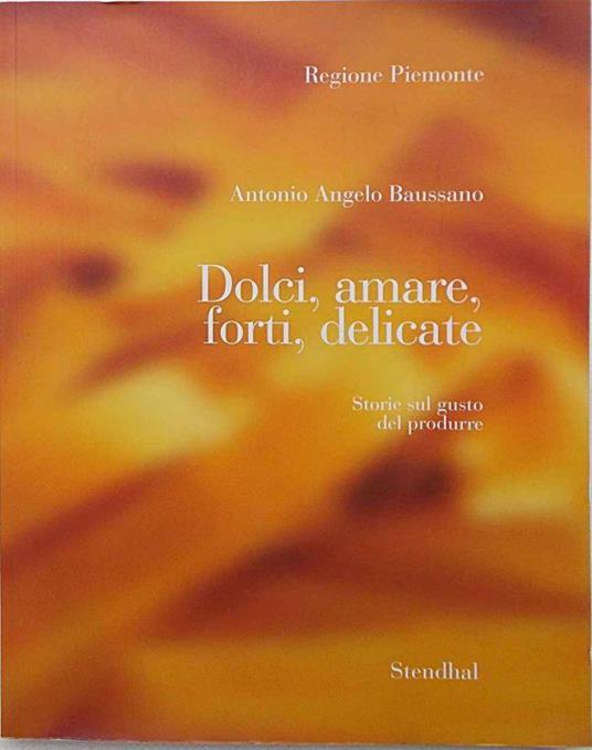 Dolci, amare, forti, delicate. Storie sul gusto di produrre. Indagine sulle attività di artigianato artistico tipico di qualità del Piemonte - Antonio Angelo Baussano - copertina