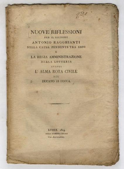 NUOVE riflessioni per il signore Antonio Ragghianti nella causa pendente tra esso e la Regia Amministrazione della Lotteria avanti l'Alma Rota Civile del Ducato di Lucca. [Segue:] Risposta definitiva del Ragghianti alle regioni contro di lui pubblica - copertina