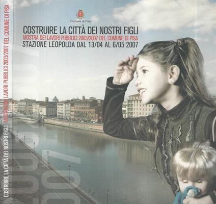Costruire la città dei nostri figli. Mostra dei Lavori pubblici 2003/2007 del Comune di Pisa - copertina