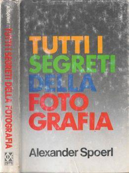 Tutti i segreti della fotografia. Arte della ripresa e tecnica dell'ingrandimento - Alexander Spoerl - copertina