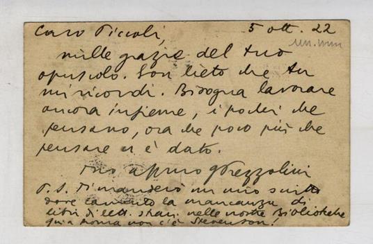 Cartolina manoscritta, autografa, firmata, indirizzata al prof. Raffaello Piccoli, datata 5 ott. 22. Caro Piccoli, mille grazie del tuo opuscolo. Son lieto che tu mi ricordi. Bisogna lavorare ancora insieme, i pochi che pensano, or che poco più che p - copertina