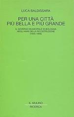 PER UNA CITTA' PIU' BELLA E PIU' GRANDE. Il governo municipale di Bologna negli anni della ricostruzione (1945-1956)