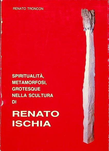 Spiritualita, metamorfosi, grotesque nella scultura di Renato Ischia - Renato Troncon - copertina