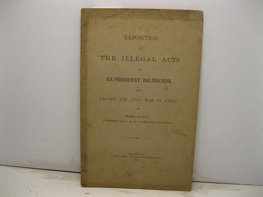 Exposition of the illegal acts of ex-president Balmaceda which caused the civil war in Chile by Pedro Montt confidential agent of the Constitutional Government - copertina