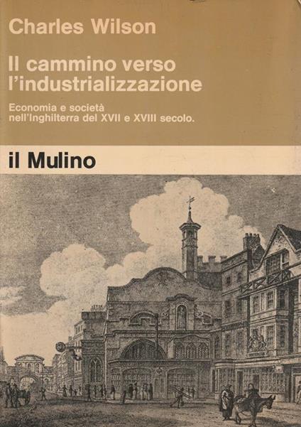 Il cammino verso l'industrializzazione. Economia e società nell'Inghilterra del XVII e XVIII secolo - Charles Wilson - copertina