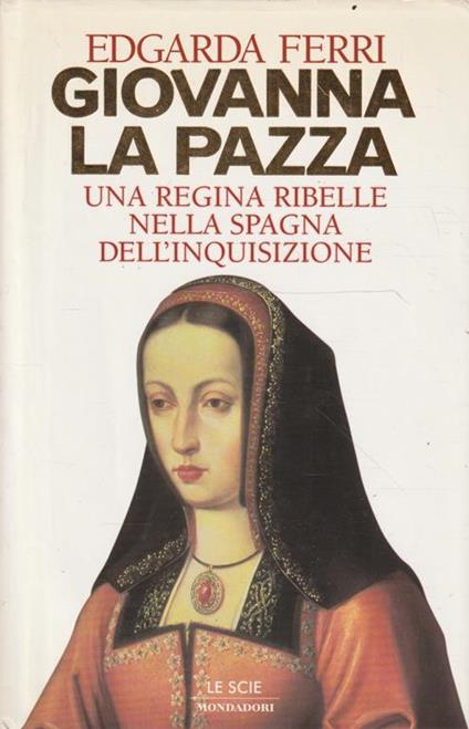 Giovanna la pazza : una regina ribelle nella Spagna dell'inquisizione - Edgarda Ferri - copertina