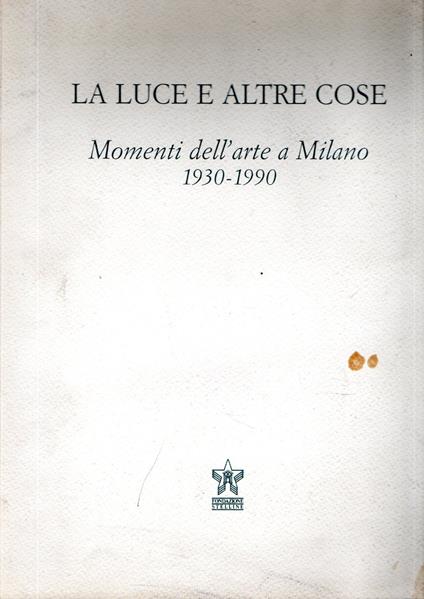 La luce e le altre cose : Momenti dell'arte a Milano 1930-1990 - Elena Pontiggia - copertina