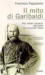 Il mito di Garibaldi. Vita, morte e miracoli dell'uomo che conquistò l'Italia