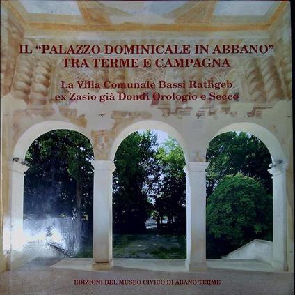 Il Palazzo dominicale in Abbano tra terme e campagna : la Villa Comunale Bassi Rathgeb ex Zasio gia Dondi Orologio e Secco - copertina