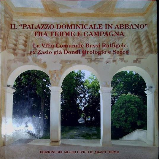 Il Palazzo dominicale in Abbano tra terme e campagna : la Villa Comunale Bassi Rathgeb ex Zasio gia Dondi Orologio e Secco - copertina