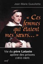 Ces femmes qui étaient mes soeurs... : Vie du père Lataste, apôtre des prisons (1832-1869)