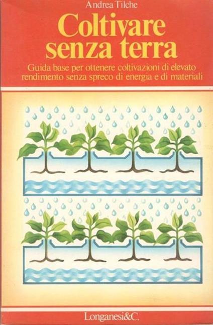 Coltivare senza terra: guida base per ottenere coltivazioni di elevato rendimento senza spreco di energia e materiali - Andrea Tilche - copertina