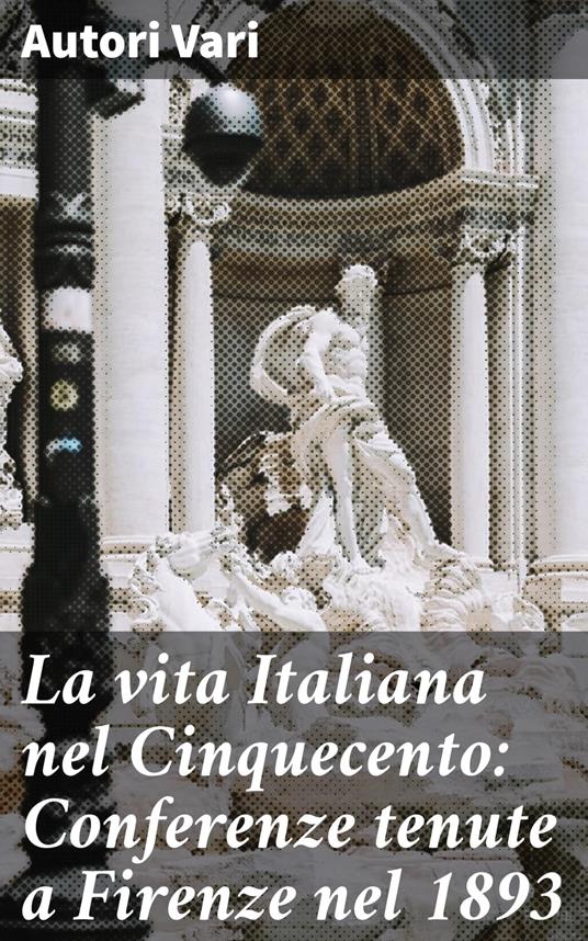 La vita Italiana nel Cinquecento: Conferenze tenute a Firenze nel 1893 - Autori vari - ebook