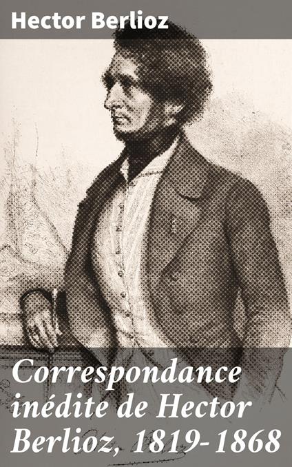 Correspondance inédite de Hector Berlioz, 1819-1868