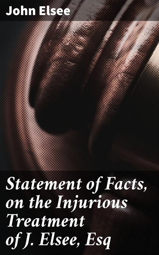 Statement of Facts, on the Injurious Treatment of J. Elsee, Esq