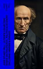 JOHN STUART MILL - Ultimate Collection: Works on Philosophy, Politics & Economy (Including Memoirs & Essays)