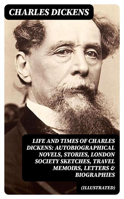 Life and Times of Charles Dickens: Autobiographical Novels, Stories, London Society Sketches, Travel Memoirs, Letters & Biographies (Illustrated)
