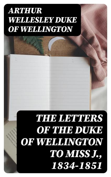 The Letters of the Duke of Wellington to Miss J., 1834-1851