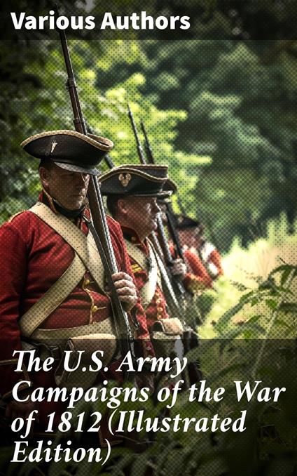 The U.S. Army Campaigns of the War of 1812 (Illustrated Edition)