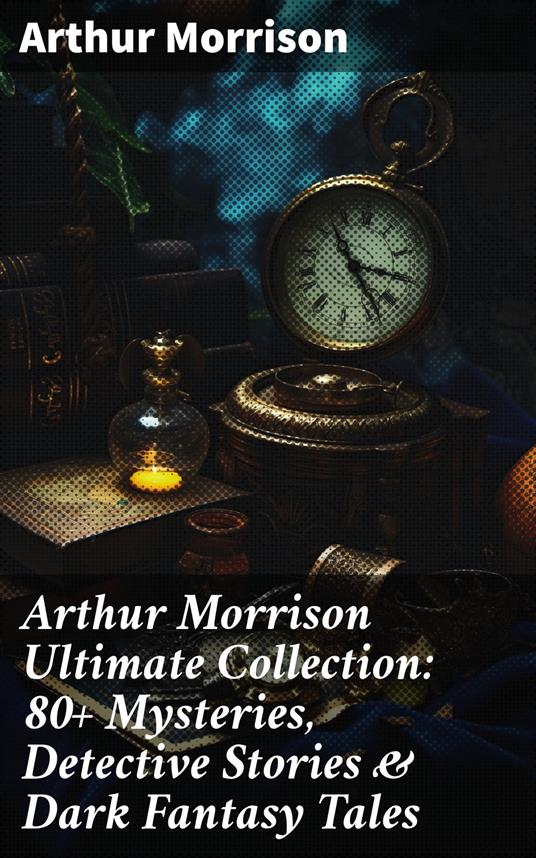 Arthur Morrison Ultimate Collection: 80+ Mysteries, Detective Stories & Dark Fantasy Tales