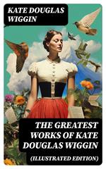 The Greatest Works of Kate Douglas Wiggin (Illustrated Edition)