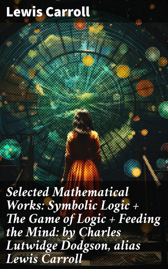 Selected Mathematical Works: Symbolic Logic + The Game of Logic + Feeding the Mind: by Charles Lutwidge Dodgson, alias Lewis Carroll