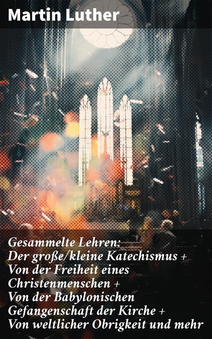 Gesammelte Lehren: Der große/kleine Katechismus + Von der Freiheit eines Christenmenschen + Von der Babylonischen Gefangenschaft der Kirche + Von weltlicher Obrigkeit und mehr