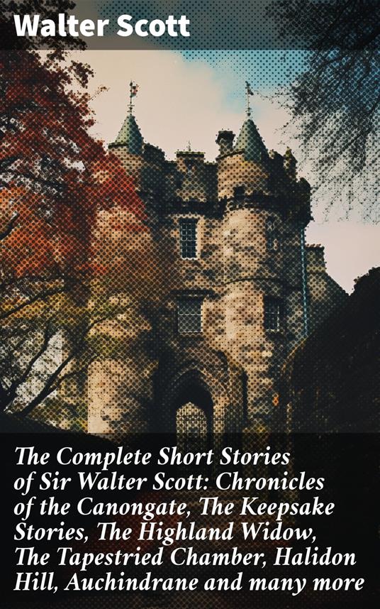 The Complete Short Stories of Sir Walter Scott: Chronicles of the Canongate, The Keepsake Stories, The Highland Widow, The Tapestried Chamber, Halidon Hill, Auchindrane and many more