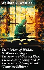 The Wisdom of Wallace D. Wattles Trilogy: The Science of Getting Rich, The Science of Being Well & The Science of Being Great (Complete Edition)