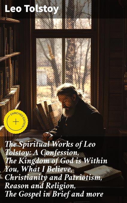 The Spiritual Works of Leo Tolstoy: A Confession, The Kingdom of God is Within You, What I Believe, Christianity and Patriotism, Reason and Religion, The Gospel in Brief and more
