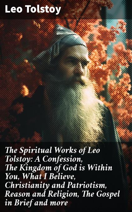 The Spiritual Works of Leo Tolstoy: A Confession, The Kingdom of God is Within You, What I Believe, Christianity and Patriotism, Reason and Religion, The Gospel in Brief and more