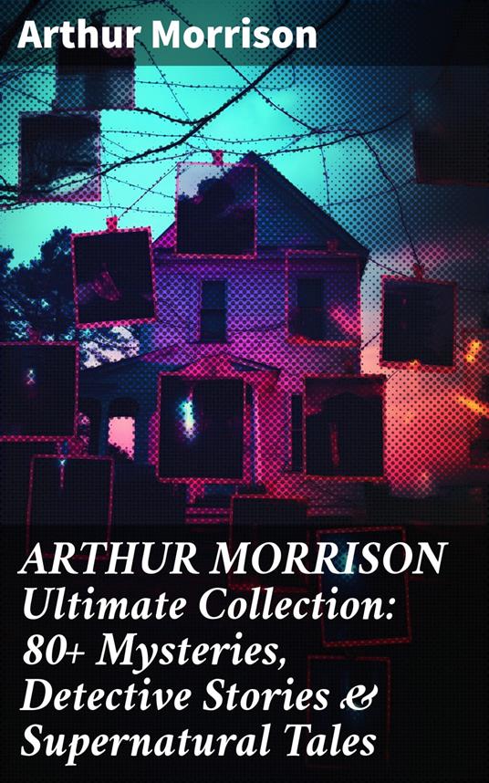 ARTHUR MORRISON Ultimate Collection: 80+ Mysteries, Detective Stories & Supernatural Tales