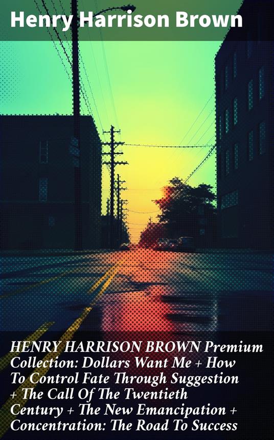 HENRY HARRISON BROWN Premium Collection: Dollars Want Me + How To Control Fate Through Suggestion + The Call Of The Twentieth Century + The New Emancipation + Concentration: The Road To Success