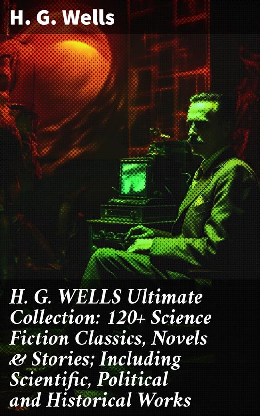 H. G. WELLS Ultimate Collection: 120+ Science Fiction Classics, Novels & Stories; Including Scientific, Political and Historical Works