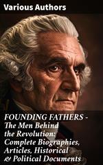 FOUNDING FATHERS – The Men Behind the Revolution: Complete Biographies, Articles, Historical & Political Documents