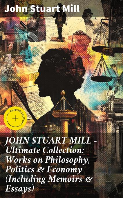 JOHN STUART MILL - Ultimate Collection: Works on Philosophy, Politics & Economy (Including Memoirs & Essays)