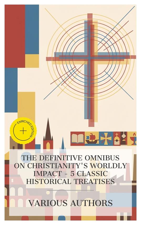 The Definitive Omnibus on Christianity's Worldly Impact - 5 Classic Historical Treatises