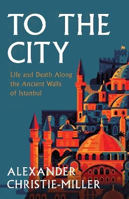 To The City: Life and Death Along the Ancient Walls of Istanbul - Alexander Christie-Miller - cover