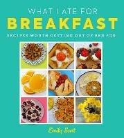 What I Ate for Breakfast: Food Worth Getting out of Bed for - Emily Scott - cover