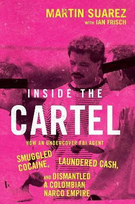 Inside the Cartel: How an Undercover FBI Agent Smuggled Cocaine, Laundered Cash and Dismantled a Colombian Narco-Empire - Martin Suarez - cover