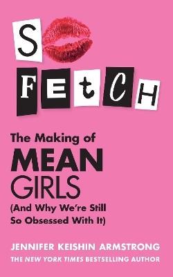 So Fetch: The Making of Mean Girls (and Why We’Re Still So Obsessed with it) - Jennifer Keishin Armstrong - cover